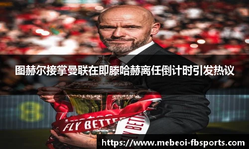 图赫尔接掌曼联在即滕哈赫离任倒计时引发热议